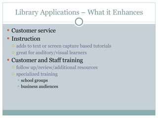 Library Applications – What it Enhances Customer service Instruction  adds to text or screen capture based tutorials great for auditory/visual learners Customer and Staff training follow up/review/additional resources specialized training  school groups business audiences 