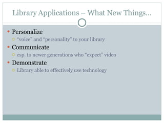 Library Applications – What New Things… Personalize “ voice” and “personality” to your library Communicate  esp. to newer generations who “expect” video Demonstrate  Library able to effectively use technology 
