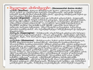  შეცვლადი ამინომჟავები (Nonessential Amino Acids):
ალანინი (Alanine)- ენერგიის მნიშვნელოვანი წყაროა კუნთოვანი ქსǃილების,
თავის ტვინის და ცენტრალური ნერვული სისტემისათვის; აძლიერებს იმუნურ
სისტემას ანტისხეულების გამომუშავების გზით; აქტიურად მონაწილეობს შაქრის და
სხვა ორგანული მჟავების მეტაბოლიზმში.
არგინინი (Arginine) - ანელებს კიბოს და სიმსივნის განვითარებას. ასუფთავებს
ღვიძლს, ხელს უწყობს ზრდის ჰორმონის გამოყოფას, აძლიერებს იმუნურ სისტემას,
ხელს უწყობს სპერმის გამომუშავებას, სასარგებლოა თირკმელების ტრავმების და
დარღვევების მკურნალობისათვის. აუცილებელია პროტეინის სინთეზისათვის.
არგინინის არსებობა ორგანიზმში ხელს უწყობს კუნთოვანი მასის ზრდას და
ცხიმოვანი მარაგების შემცირებას. კარგია ღვიძლის დაავადებების, მაგალითად
ცეროზის მკურნალობისას. არაა რეკომენდირებული ორსულებისთვის და მეძუძური
დედებისათვის.
ასპარაგინი (Asparagine) - მონაწილეობს ორგანიზმიდან ცენტრალური ნერვული
სისტემისათვის მავნე ნივთიერების - ამიაკის გამოდევნაში. უკანასკნელი პერიოდის
კვლევებმა აჩვენა, რომ ასპარაგინის მჟავა დაღლილობის მიმართ რეზისტანტულობას
ზრდის.
გლუტამინი (Glutamine) - მნიშვნელოვანია შაქრის დონის ნორმალიზებისათვის,
ტვინის ქმედუნარიანობის ასამაღლებლად, იმპოტენციის მკურნალობისათვის,
ალკოჰოლიზმის მკურნალობისათვის, ებრძვის დაღლილობას, ტვინის ფუნქციასთან
დაკავშირებულ დაავადებებს - ეპილეფსიას, შიზოფრენიას და უბრალოდ შენელებულ
რეაქციებს, საჭიროა კუჭის წყლულის მკურნალობისას და ჯანმრთელი საჭმლის
მომნელებელი ტრაქტის ფორმირებისათვის. ტვინში გადამუშავდება გლუტამინის
მჟავად, რომელიც აუცილებელია ტვინის ფუნქციონირებისათვის. გამოყენების დროს
უნდა განვასხვავოთ გლუტამინის მჟავა გლუტამინისგან, რადგან ეს პრეპატარები
მოქმედებით ერთმანეთისგან განსხვავდება. გლუტამინის მჟავა თავის ტვინის
ბუნებრივ „საწვავად“ ითვლება, აუმჯობესებს გონებრივ შესაძლებლობებს.
გლიცინი (Glycine) - აქტიურად მონაწილეობს ახალი უჯრედების ჩამოყალიბების
პროცესის ჟანგბადით უზრუნველყოფაში. მნიშვნელოვანი ფუნქცია აქვს ჰორმონების
გამომუშავების პროცესში, რომლებიც პასუხისმგებლები არიან იმუნურ სისტემაზე.
 