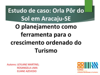 Estudo de caso: Orla Pôr do
Sol em Aracaju-SE
O planejamento como
ferramenta para o
crescimento ordenado do
Turismo
Autores: LEYLANE MARTINS;
ROSANGELA LIMA
ELIANE AZEVEDO
 