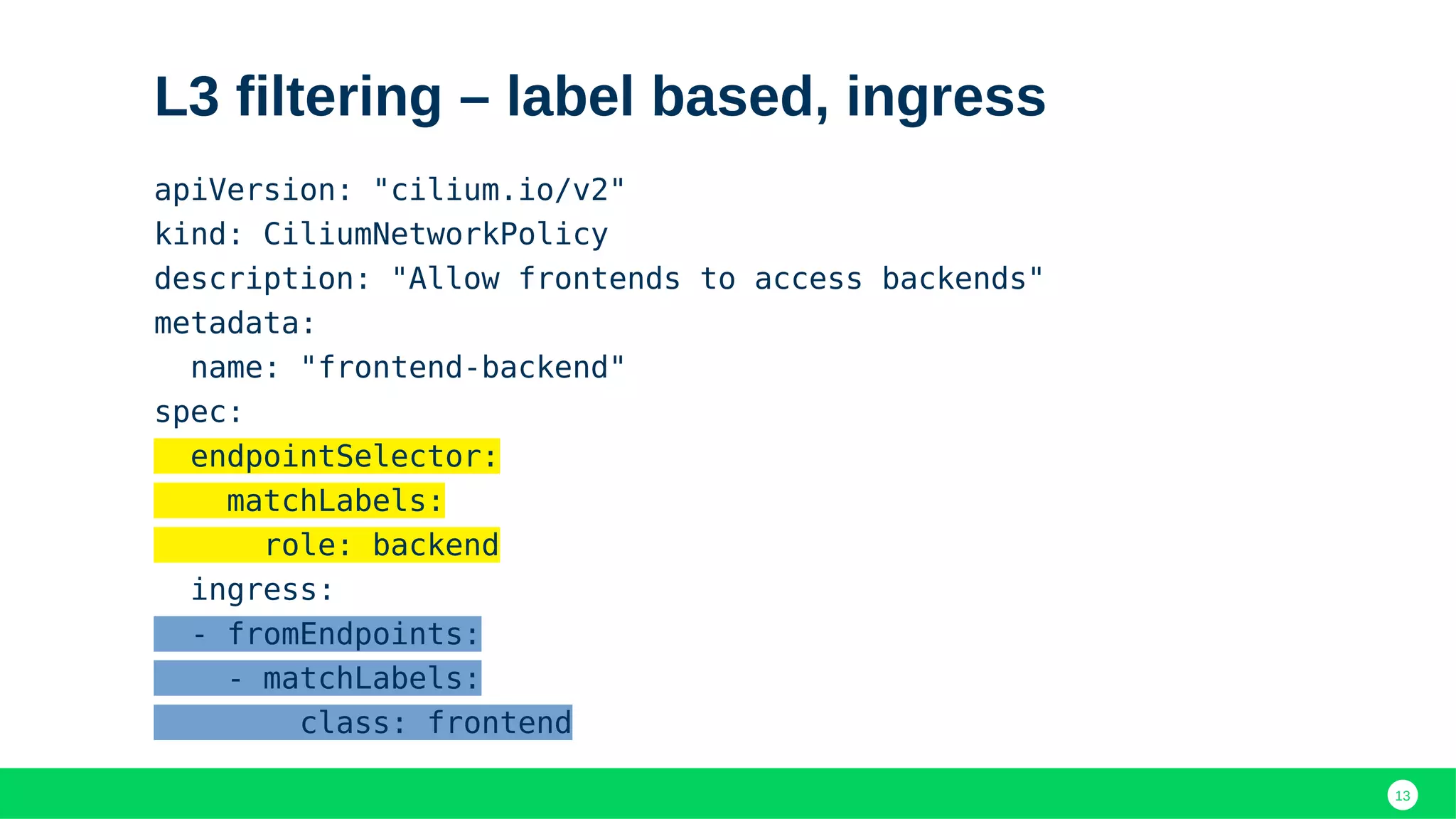 13
L3 filtering – label based, ingress
apiVersion: "cilium.io/v2"
kind: CiliumNetworkPolicy
description: "Allow frontends to access backends"
metadata:
name: "frontend-backend"
spec:
endpointSelector:
matchLabels:
role: backend
ingress:
- fromEndpoints:
- matchLabels:
class: frontend
 