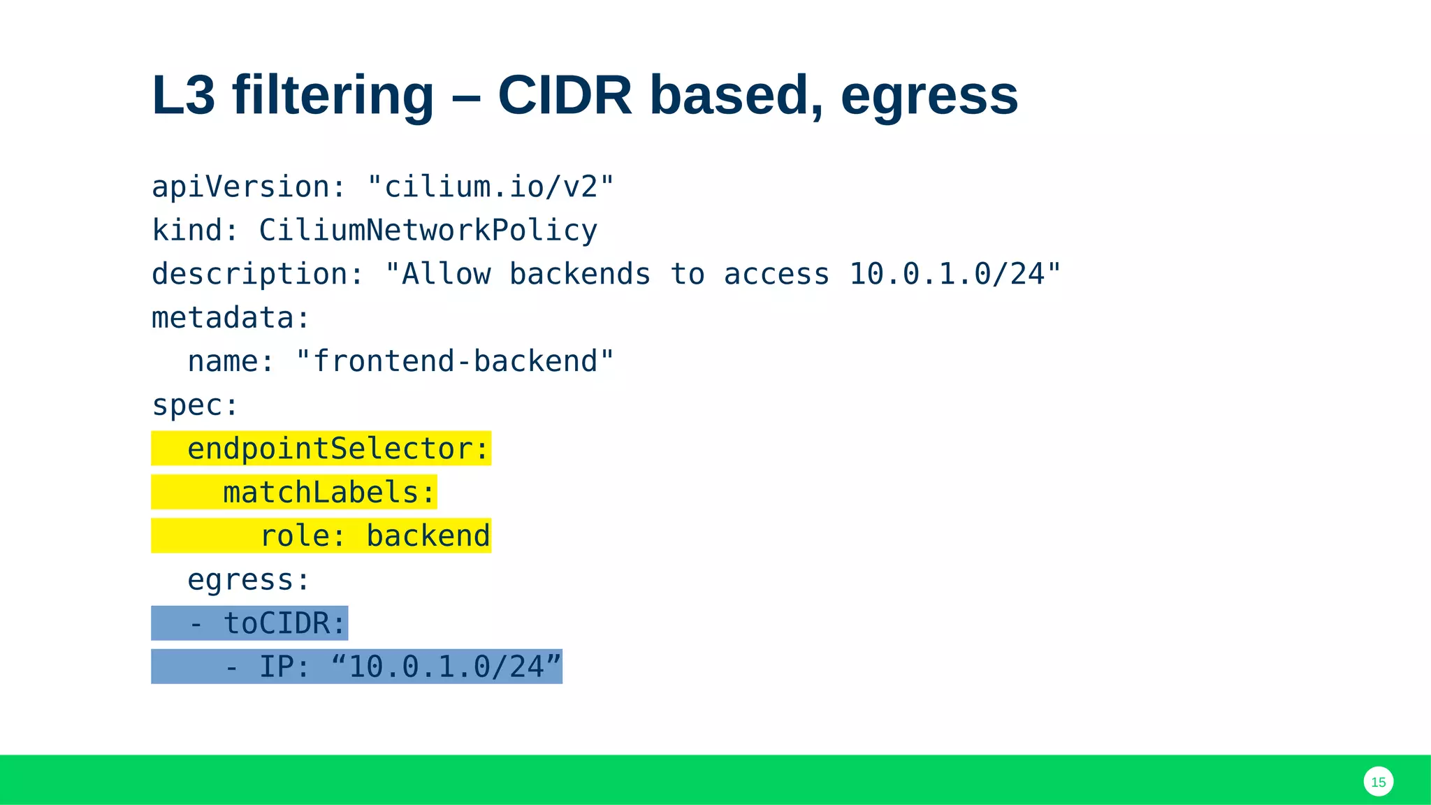 15
L3 filtering – CIDR based, egress
apiVersion: "cilium.io/v2"
kind: CiliumNetworkPolicy
description: "Allow backends to access 10.0.1.0/24"
metadata:
name: "frontend-backend"
spec:
endpointSelector:
matchLabels:
role: backend
egress:
- toCIDR:
- IP: “10.0.1.0/24”
 