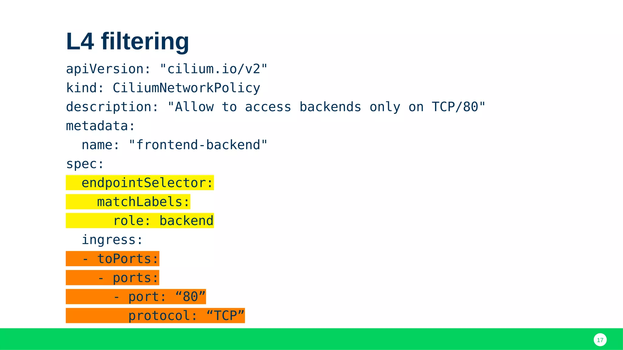 17
L4 filtering
apiVersion: "cilium.io/v2"
kind: CiliumNetworkPolicy
description: "Allow to access backends only on TCP/80"
metadata:
name: "frontend-backend"
spec:
endpointSelector:
matchLabels:
role: backend
ingress:
- toPorts:
- ports:
- port: “80”
protocol: “TCP”
 