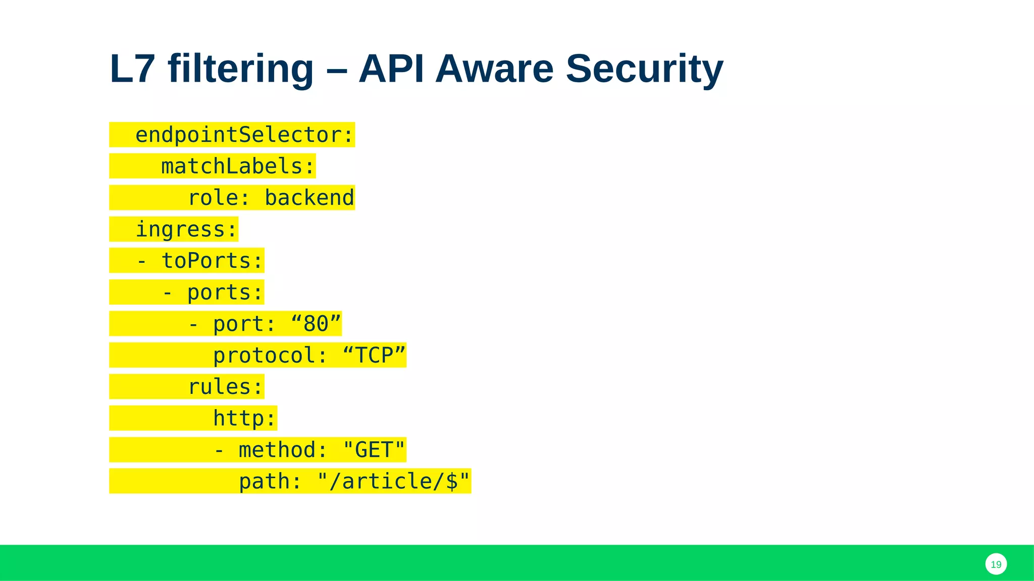 19
L7 filtering – API Aware Security
endpointSelector:
matchLabels:
role: backend
ingress:
- toPorts:
- ports:
- port: “80”
protocol: “TCP”
rules:
http:
- method: "GET"
path: "/article/$"
 