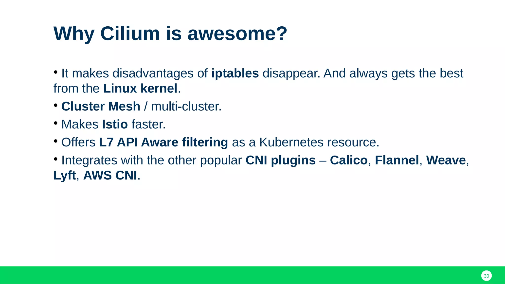 30
Why Cilium is awesome?
●
It makes disadvantages of iptables disappear. And always gets the best
from the Linux kernel.
●
Cluster Mesh / multi-cluster.
●
Makes Istio faster.
●
Offers L7 API Aware filtering as a Kubernetes resource.
●
Integrates with the other popular CNI plugins – Calico, Flannel, Weave,
Lyft, AWS CNI.
 