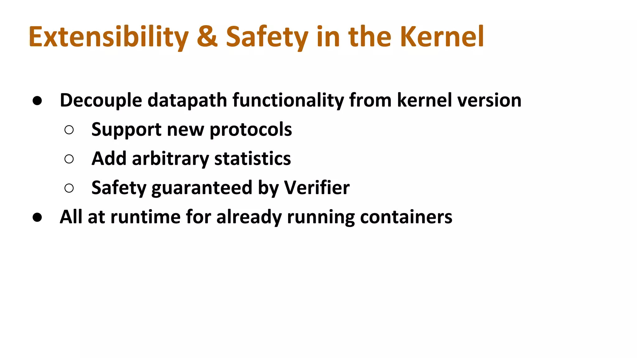 Extensibility & Safety in the Kernel
● Decouple datapath functionality from kernel version
○ Support new protocols
○ Add arbitrary statistics
○ Safety guaranteed by Verifier
● All at runtime for already running containers
 