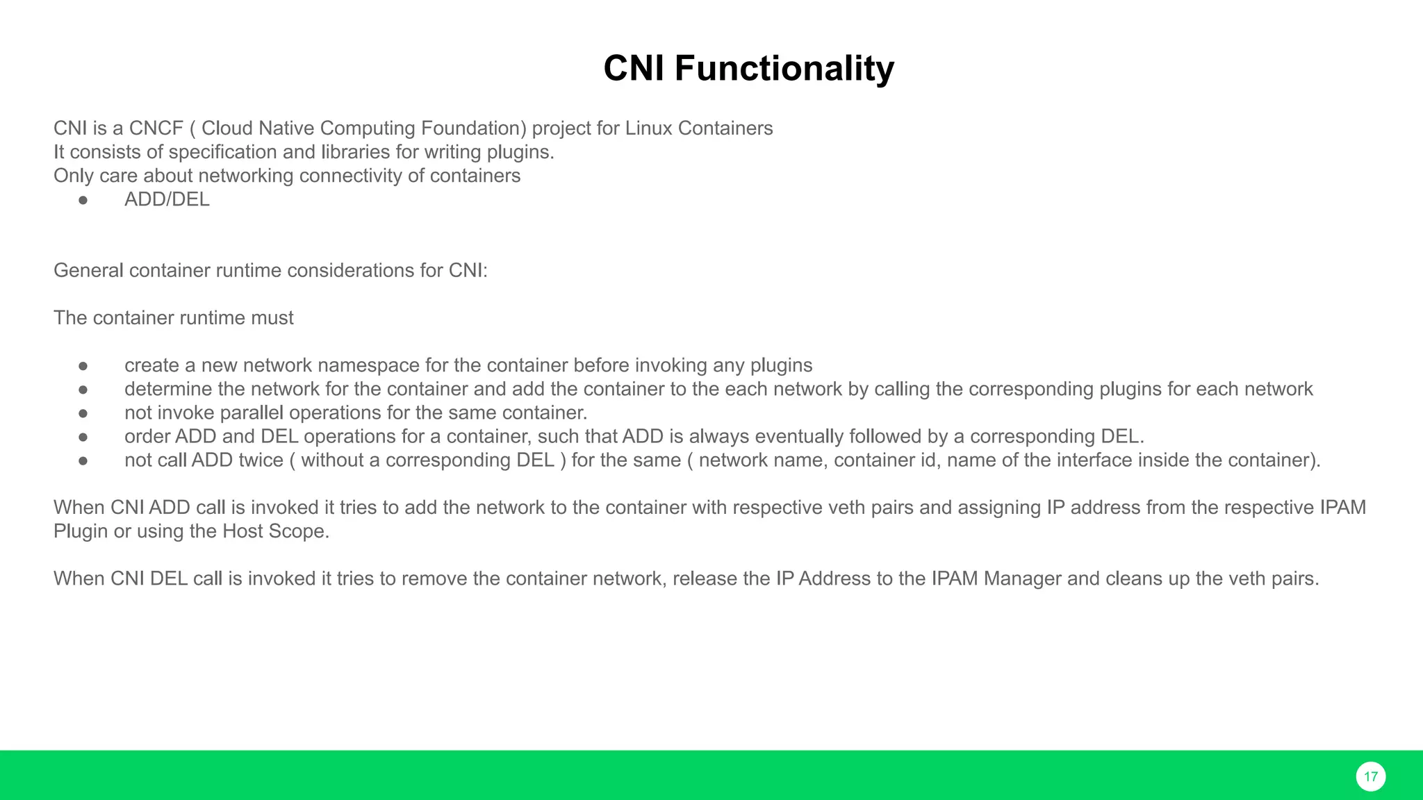 17 CNI Functionality CNI is a CNCF ( Cloud Native Computing Foundation) project for Linux Containers It consists of specification and libraries for writing plugins. Only care about networking connectivity of containers ● ADD/DEL General container runtime considerations for CNI: The container runtime must ● create a new network namespace for the container before invoking any plugins ● determine the network for the container and add the container to the each network by calling the corresponding plugins for each network ● not invoke parallel operations for the same container. ● order ADD and DEL operations for a container, such that ADD is always eventually followed by a corresponding DEL. ● not call ADD twice ( without a corresponding DEL ) for the same ( network name, container id, name of the interface inside the container). When CNI ADD call is invoked it tries to add the network to the container with respective veth pairs and assigning IP address from the respective IPAM Plugin or using the Host Scope. When CNI DEL call is invoked it tries to remove the container network, release the IP Address to the IPAM Manager and cleans up the veth pairs. 