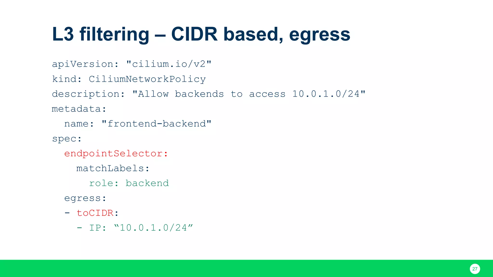 27 L3 filtering – CIDR based, egress apiVersion: "cilium.io/v2" kind: CiliumNetworkPolicy description: "Allow backends to access 10.0.1.0/24" metadata: name: "frontend-backend" spec: endpointSelector: matchLabels: role: backend egress: - toCIDR: - IP: “10.0.1.0/24” 