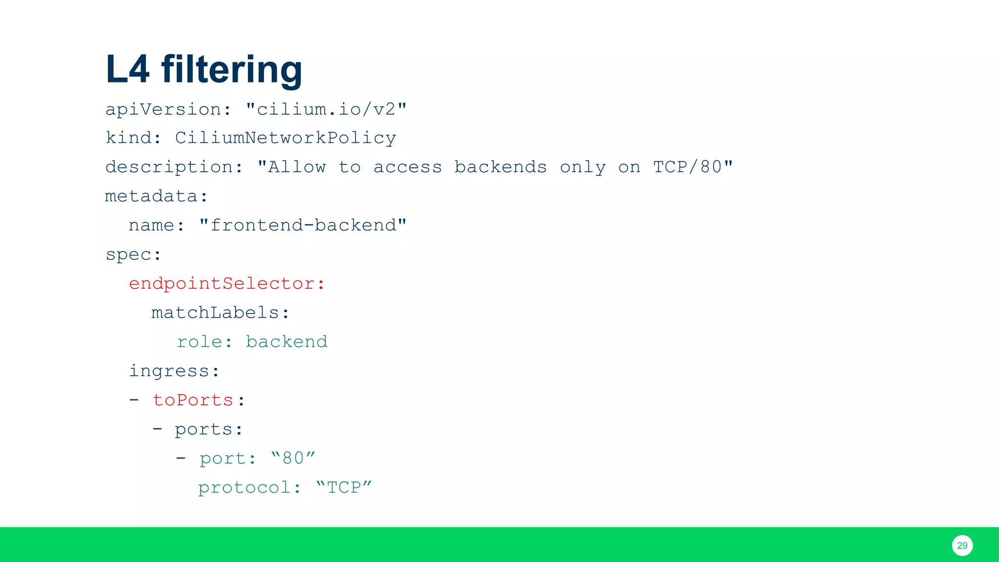 29 L4 filtering apiVersion: "cilium.io/v2" kind: CiliumNetworkPolicy description: "Allow to access backends only on TCP/80" metadata: name: "frontend-backend" spec: endpointSelector: matchLabels: role: backend ingress: - toPorts: - ports: - port: “80” protocol: “TCP” 