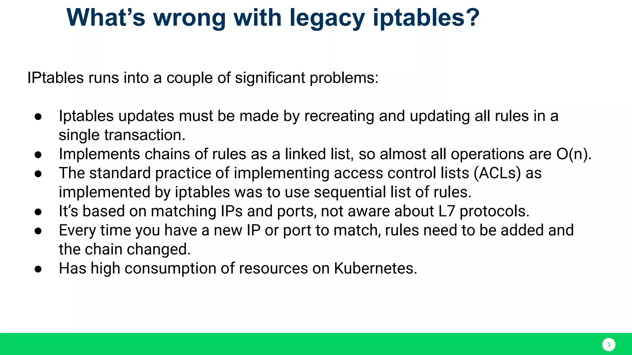 3 IPtables runs into a couple of significant problems: ● Iptables updates must be made by recreating and updating all rules in a single transaction. ● Implements chains of rules as a linked list, so almost all operations are O(n). ● The standard practice of implementing access control lists (ACLs) as implemented by iptables was to use sequential list of rules. ● It’s based on matching IPs and ports, not aware about L7 protocols. ● Every time you have a new IP or port to match, rules need to be added and the chain changed. ● Has high consumption of resources on Kubernetes. What’s wrong with legacy iptables? 