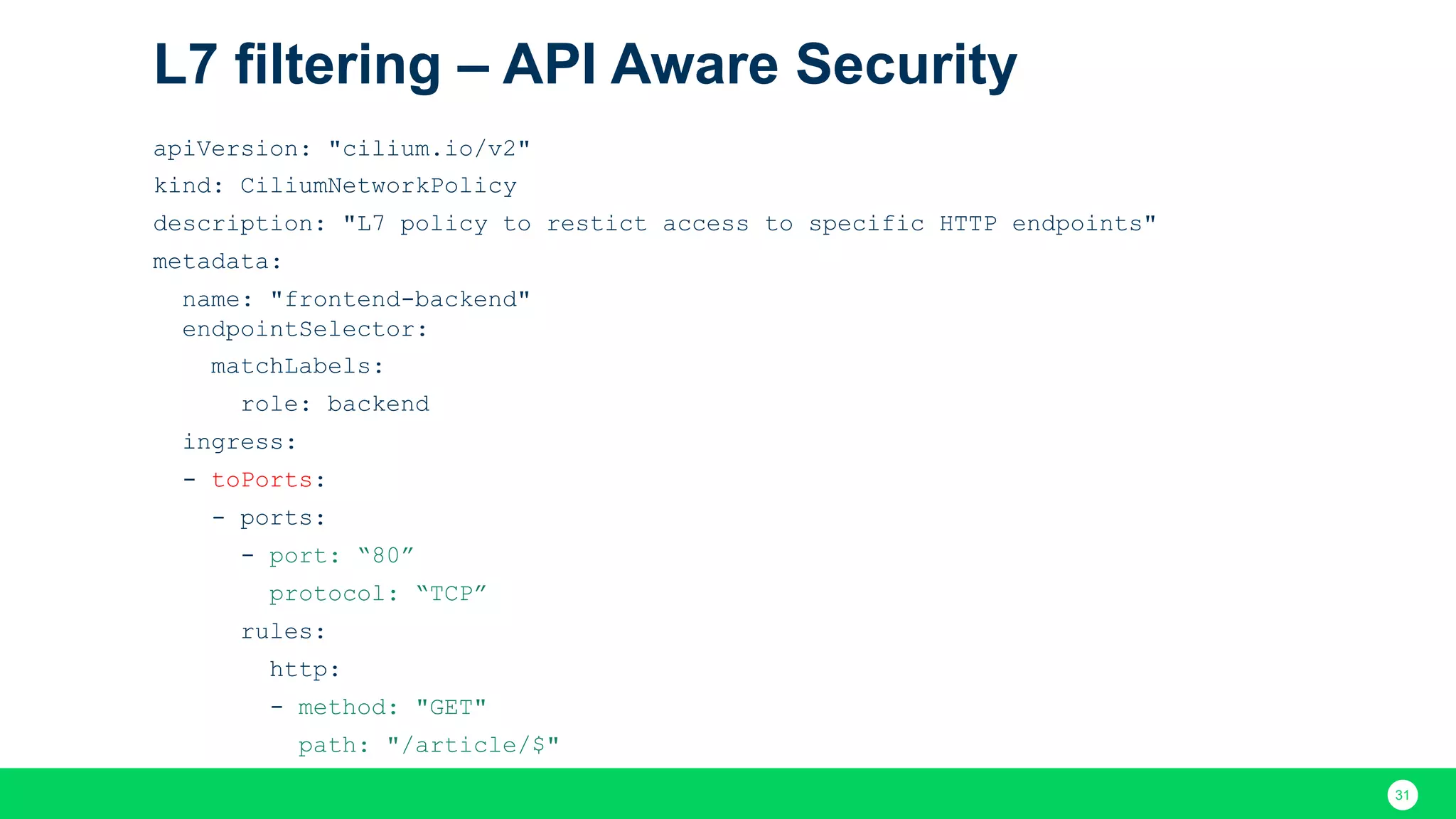 31 L7 filtering – API Aware Security apiVersion: "cilium.io/v2" kind: CiliumNetworkPolicy description: "L7 policy to restict access to specific HTTP endpoints" metadata: name: "frontend-backend" endpointSelector: matchLabels: role: backend ingress: - toPorts: - ports: - port: “80” protocol: “TCP” rules: http: - method: "GET" path: "/article/$" 