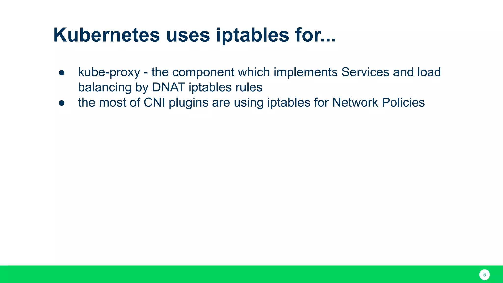 5 Kubernetes uses iptables for... ● kube-proxy - the component which implements Services and load balancing by DNAT iptables rules ● the most of CNI plugins are using iptables for Network Policies 