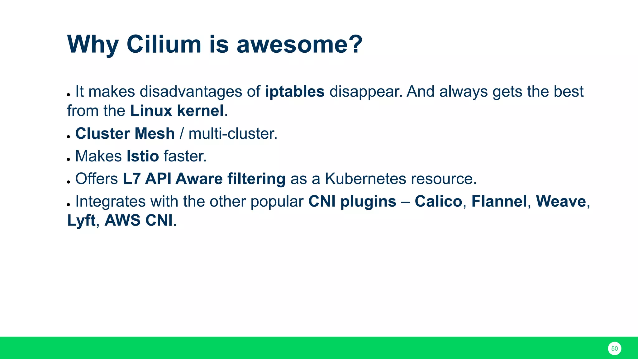 50 Why Cilium is awesome? ● It makes disadvantages of iptables disappear. And always gets the best from the Linux kernel. ● Cluster Mesh / multi-cluster. ● Makes Istio faster. ● Offers L7 API Aware filtering as a Kubernetes resource. ● Integrates with the other popular CNI plugins – Calico, Flannel, Weave, Lyft, AWS CNI. 