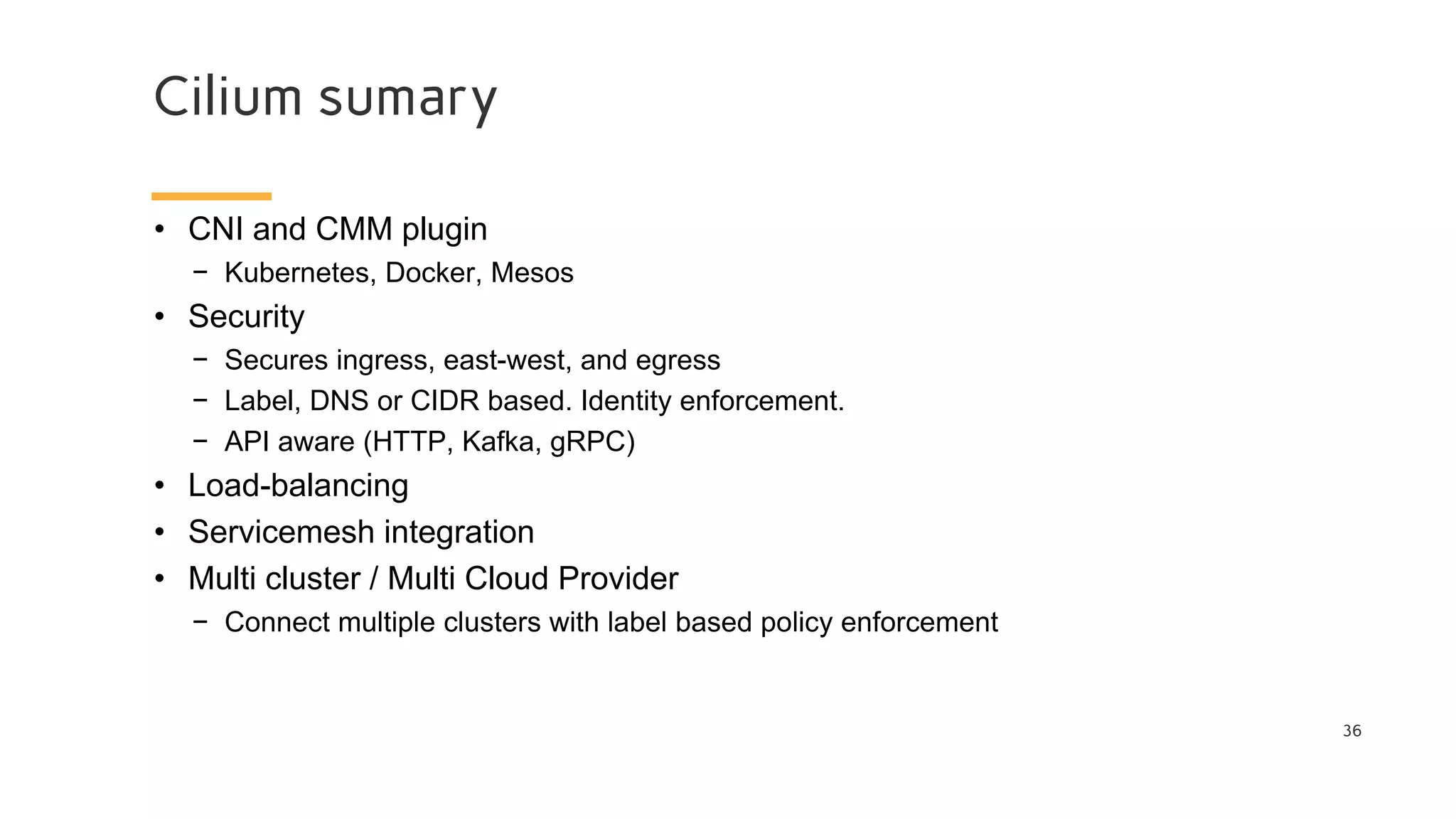 Cilium sumary
36
• CNI and CMM plugin
− Kubernetes, Docker, Mesos
• Security
− Secures ingress, east-west, and egress
− Label, DNS or CIDR based. Identity enforcement.
− API aware (HTTP, Kafka, gRPC)
• Load-balancing
• Servicemesh integration
• Multi cluster / Multi Cloud Provider
− Connect multiple clusters with label based policy enforcement
 