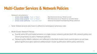 Multi-Cluster Services & Network Policies
○ Relevant annotations:
■ service.cilium.io/global: "true" (/ “false”) Mark this local service as a “Global” (or not)
■ service.cilium.io/shared: "true" (/ “false”) Mark this local service as “Shared” (or not) within Global
■ service.cilium.io/affinity: "local|remote|none" Global service endpoint load balancing affinity/ preference
○ Note: Global services also have to adhere to namespace sameness rules
○ Multi-Cluster Network Policies
■ Exactly same API and implementation as single cluster network policies (both K8s network policy and
Cilium proprietary L4 and L7 Network policies)
■ Network policy labels/ selectors are reﬂected in the Multi-cluster mesh control plane so can have
global signiﬁcance (plus optional additional per-cluster qualiﬁcation within policy selectors)
11
 