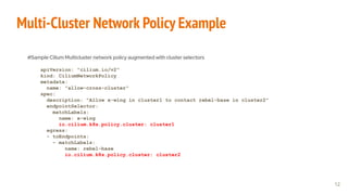 Multi-Cluster Network Policy Example
#Sample Cilium Multicluster network policy augmented with cluster selectors
apiVersion: "cilium.io/v2"
kind: CiliumNetworkPolicy
metadata:
name: "allow-cross-cluster"
spec:
description: "Allow x-wing in cluster1 to contact rebel-base in cluster2"
endpointSelector:
matchLabels:
name: x-wing
io.cilium.k8s.policy.cluster: cluster1
egress:
- toEndpoints:
- matchLabels:
name: rebel-base
io.cilium.k8s.policy.cluster: cluster2
12
 