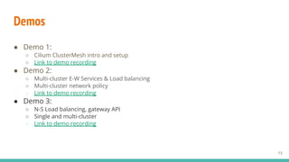 Demos
● Demo 1:
○ Cilium ClusterMesh intro and setup
○ Link to demo recording
● Demo 2:
○ Multi-cluster E-W Services & Load balancing
○ Multi-cluster network policy
○ Link to demo recording
● Demo 3:
○ N-S Load balancing, gateway API
○ Single and multi-cluster
○ Link to demo recording
15
 