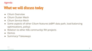 ● Cilium Overview
● Cilium Cluster Mesh
● Cilium Service Mesh
● Some aspects of other Cilium features (eBPF data path, load balancing
optimizations, policy)
● Relation to other K8s community/ RH projects
● Demos
● Summary/ Takeaways
Agenda
Source:
Insert source data here
What we will discuss today
2
 