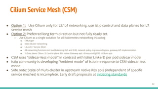 ● Option 1: Use Cilium only for L3/ L4 networking, use Istio control and data planes for L7
service mesh
● Option 2: Preferred long term direction but not fully ready tet.
○ Use Cilium as a single solution for all Kubernetes networking including
■ CNI plugin
■ Multi-Cluster networking
■ L4 and L7 Service Mesh
■ All networking functions incl load balancing (N-S and E-W), network policy, ingress and egress, gateway API implementation
■ 1) Data plane: Cilium. 2) Control plane: K8s native (Gateway api) + Envoy conﬁg CRD + Cilium apis
● CSM uses “sidecar-less model” in contrast with Istio/ LinkerD per pod sidecar model
● Istio community is developing “Ambient mode” of Istio in response to CSM sidecar less
mode
● Side note: State of multi-cluster in upstream native K8s apis (independent of speciﬁc
service meshes) is incomplete. Early draft proposals at initiating standards
Cilium Service Mesh (CSM)
22
 