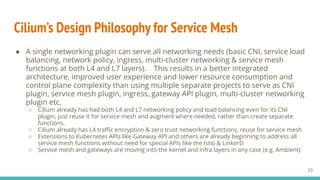 Cilium’s Design Philosophy for Service Mesh
● A single networking plugin can serve all networking needs (basic CNI, service load
balancing, network policy, ingress, multi-cluster networking & service mesh
functions at both L4 and L7 layers). This results in a better integrated
architecture, improved user experience and lower resource consumption and
control plane complexity than using multiple separate projects to serve as CNI
plugin, service mesh plugin, ingress, gateway API plugin, multi-cluster networking
plugin etc.
○ Cilium already has had both L4 and L7 networking policy and load balancing even for its CNI
plugin, just reuse it for service mesh and augment where needed, rather than create separate
functions.
○ Cilium already has L4 traﬃc encryption & zero trust networking functions, reuse for service mesh
○ Extensions to Kubernetes APIs like Gateway API and others are already beginning to address all
service mesh functions without need for special APIs like the Istio & LinkerD
○ Service mesh and gateways are moving into the kernel and infra layers in any case (e.g. Ambient)
23
 