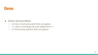 Demo
● Cilium Service Mesh
○ L4 Cilium mesh proxy with IPSec encryption
○ <<< Demo recording Link to be added here>>>
○ L7 Cilium proxy without IPSec encryption
30
 