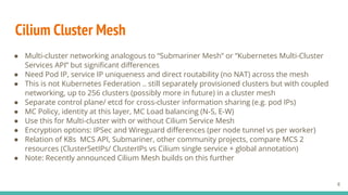 ● Multi-cluster networking analogous to “Submariner Mesh” or “Kubernetes Multi-Cluster
Services API” but signiﬁcant diﬀerences
● Need Pod IP, service IP uniqueness and direct routability (no NAT) across the mesh
● This is not Kubernetes Federation .. still separately provisioned clusters but with coupled
networking, up to 256 clusters (possibly more in future) in a cluster mesh
● Separate control plane/ etcd for cross-cluster information sharing (e.g. pod IPs)
● MC Policy, identity at this layer, MC Load balancing (N-S, E-W)
● Use this for Multi-cluster with or without Cilium Service Mesh
● Encryption options: IPSec and Wireguard diﬀerences (per node tunnel vs per worker)
● Relation of K8s MCS API, Submariner, other community projects, compare MCS 2
resources (ClusterSetIPs/ ClusterIPs vs Cilium single service + global annotation)
● Note: Recently announced Cilium Mesh builds on this further
Cilium Cluster Mesh
8
 