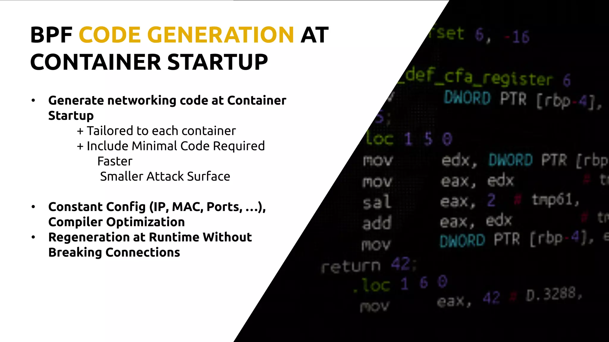 • Generate networking code at Container
Startup
+ Tailored to each container
+ Include Minimal Code Required
Faster
Smaller Attack Surface
• Constant Config (IP, MAC, Ports, …),
Compiler Optimization
• Regeneration at Runtime Without
Breaking Connections
BPF CODE GENERATION AT
CONTAINER STARTUP
 