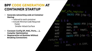 • Generate networking code at Container
Startup
+ Tailored to each container
+ Include Minimal Code Required
Faster
Smaller Attack Surface
• Constant Config (IP, MAC, Ports, …),
Compiler Optimization
• Regeneration at Runtime Without
Breaking Connections
BPF CODE GENERATION AT
CONTAINER STARTUP
 