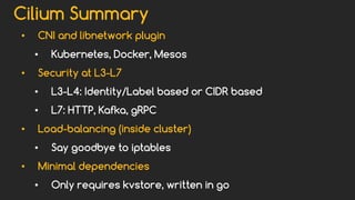 Cilium Summary
• CNI and libnetwork plugin
• Kubernetes, Docker, Mesos
• Security at L3-L7
• L3-L4: Identity/Label based or CIDR based
• L7: HTTP, Kafka, gRPC
• Load-balancing (inside cluster)
• Say goodbye to iptables
• Minimal dependencies
• Only requires kvstore, written in go
 