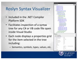 Roslyn	Syntax	Visualizer
• Included	in	the	.NET	Compiler	
Platform	SDK
• Facilitates	inspection	of	a	syntax	
tree	for	any	C#	or	VB	code	file	open	
inside	Visual	Studio
• Each	node	displays	a	properties	grid	
for	the	item	selected	in	the	tree
including:
– Semantics,	symbols,	types,	values,	etc.
 