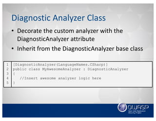 • Decorate	the	custom	analyzer	with	the	
DiagnosticAnalyzer attribute
• Inherit	from	the	DiagnosticAnalyzer base	class
Diagnostic	Analyzer	Class
[DiagnosticAnalyzer(LanguageNames.CSharp)]
public class MyAwesomeAnalyzer : DiagnosticAnalyzer
{
//Insert awesome analyzer logic here
}
1
2
3
4
5
 