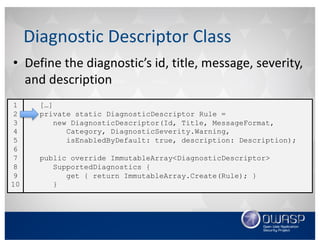 • Define	the	diagnostic’s	id,	title,	message,	severity,	
and	description
Diagnostic	Descriptor	Class
[…]
private static DiagnosticDescriptor Rule =
new DiagnosticDescriptor(Id, Title, MessageFormat,
Category, DiagnosticSeverity.Warning,
isEnabledByDefault: true, description: Description);
public override ImmutableArray<DiagnosticDescriptor>
SupportedDiagnostics {
get { return ImmutableArray.Create(Rule); }
}
1
2
3
4
5
6
7
8
9
10
 