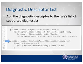• Add	the	diagnostic	descriptor	to	the	rule’s	list	of	
supported	diagnostics
Diagnostic	Descriptor	List
[…]
private static DiagnosticDescriptor Rule =
new DiagnosticDescriptor(Id, Title, MessageFormat,
Category, DiagnosticSeverity.Warning,
isEnabledByDefault: true, description: Description);
public override ImmutableArray<DiagnosticDescriptor>
SupportedDiagnostics {
get { return ImmutableArray.Create(Rule); }
}
1
2
3
4
5
6
7
8
9
10
 