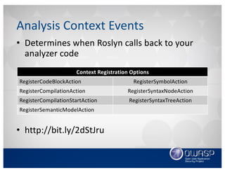 • Determines	when	Roslyn	calls	back	to	your	
analyzer	code
• http://bit.ly/2dStJru
Analysis	Context	Events
Context	Registration	Options
RegisterCodeBlockAction RegisterSymbolAction
RegisterCompilationAction RegisterSyntaxNodeAction
RegisterCompilationStartAction RegisterSyntaxTreeAction
RegisterSemanticModelAction
 