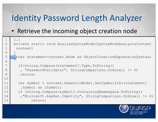 • Retrieve	the	incoming	object	creation	node
Identity	Password	Length	Analyzer
[…]
private static void AnalyzeSyntaxNode(SyntaxNodeAnalysisContext
context)
{
var statement=context.Node as ObjectCreationExpressionSyntax;
if(string.Compare(statement?.Type.ToString()
, "PasswordValidator", StringComparison.Ordinal) != 0)
return;
var symbol = context.SemanticModel.GetSymbolInfo(statement)
.Symbol as ISymbol;
if (string.Compare(symbol?.ContainingNamespace.ToString()
,"Microsoft.AspNet.Identity", StringComparison.Ordinal) != 0)
return;
1
2
3
4
5
6
7
8
9
10
11
12
13
14
15
 