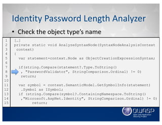 • Check	the	object	type’s	name
Identity	Password	Length	Analyzer
[…]
private static void AnalyzeSyntaxNode(SyntaxNodeAnalysisContext
context)
{
var statement=context.Node as ObjectCreationExpressionSyntax;
if(string.Compare(statement?.Type.ToString()
, "PasswordValidator", StringComparison.Ordinal) != 0)
return;
var symbol = context.SemanticModel.GetSymbolInfo(statement)
.Symbol as ISymbol;
if (string.Compare(symbol?.ContainingNamespace.ToString()
,"Microsoft.AspNet.Identity", StringComparison.Ordinal) != 0)
return;
1
2
3
4
5
6
7
8
9
10
11
12
13
14
15
 