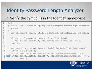 • Verify	the	symbol	is	in	the	Identity	namespace
Identity	Password	Length	Analyzer
[…]
private static void AnalyzeSyntaxNode(SyntaxNodeAnalysisContext
context)
{
var statement=context.Node as ObjectCreationExpressionSyntax;
if(string.Compare(statement?.Type.ToString()
, "PasswordValidator", StringComparison.Ordinal) != 0)
return;
var symbol = context.SemanticModel.GetSymbolInfo(statement)
.Symbol as ISymbol;
if (string.Compare(symbol?.ContainingNamespace.ToString()
,"Microsoft.AspNet.Identity", StringComparison.Ordinal) != 0)
return;
1
2
3
4
5
6
7
8
9
10
11
12
13
14
15
 