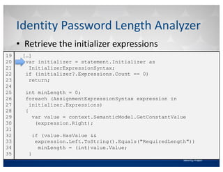 • Retrieve	the	initializer	expressions
Identity	Password	Length	Analyzer
[…]
var initializer = statement.Initializer as
InitializerExpressionSyntax;
if (initializer?.Expressions.Count == 0)
return;
int minLength = 0;
foreach (AssignmentExpressionSyntax expression in
initializer.Expressions)
{
var value = context.SemanticModel.GetConstantValue
(expression.Right);
if (value.HasValue &&
expression.Left.ToString().Equals("RequiredLength"))
minLength = (int)value.Value;
}
19
20
21
22
23
24
25
26
27
28
29
30
31
32
33
34
35
 