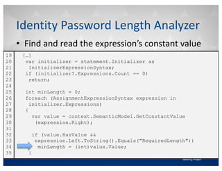 • Find	and	read	the	expression’s	constant	value
Identity	Password	Length	Analyzer
[…]
var initializer = statement.Initializer as
InitializerExpressionSyntax;
if (initializer?.Expressions.Count == 0)
return;
int minLength = 0;
foreach (AssignmentExpressionSyntax expression in
initializer.Expressions)
{
var value = context.SemanticModel.GetConstantValue
(expression.Right);
if (value.HasValue &&
expression.Left.ToString().Equals("RequiredLength"))
minLength = (int)value.Value;
}
19
20
21
22
23
24
25
26
27
28
29
30
31
32
33
34
35
 