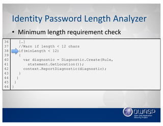 • Minimum	length	requirement	check
Identity	Password	Length	Analyzer
[…]
//Warn if length < 12 chars
if(minLength < 12)
{
var diagnostic = Diagnostic.Create(Rule,
statement.GetLocation());
context.ReportDiagnostic(diagnostic);
}
}
}
}
36
37
38
39
40
41
42
43
44
45
46
 