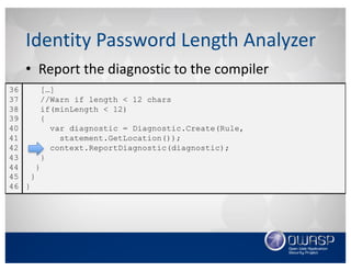 • Report	the	diagnostic	to	the	compiler
Identity	Password	Length	Analyzer
[…]
//Warn if length < 12 chars
if(minLength < 12)
{
var diagnostic = Diagnostic.Create(Rule,
statement.GetLocation());
context.ReportDiagnostic(diagnostic);
}
}
}
}
36
37
38
39
40
41
42
43
44
45
46
 
