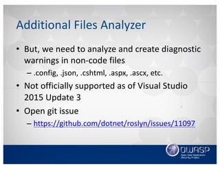 Additional	Files	Analyzer
• But,	we	need	to	analyze	and	create	diagnostic	
warnings	in	non-code	files
– .config,	.json,	.cshtml,	.aspx,	.ascx,	etc.
• Not	officially	supported	as	of	Visual	Studio	
2015	Update	3
• Open	git issue
– https://github.com/dotnet/roslyn/issues/11097
 