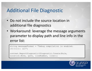 Additional	File	Diagnostic
• Do	not	include	the	source	location	in	
additional	file	diagnostics
• Workaround:	leverage	the	message	arguments	
parameter	to	display	path	and	line	info	in	the	
error	list:
string messageFormat = "Debug compilation is enabled.
{0}({1}): {2}”;
context.ReportDiagnostic(Diagnostic.Create(Rule,
Location.None, path, lineNumber, line));
 