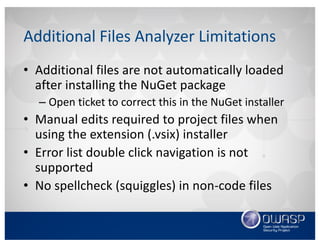 Additional	Files	Analyzer	Limitations
• Additional	files	are	not	automatically	loaded	
after	installing	the	NuGet package
– Open	ticket	to	correct	this	in	the	NuGet installer
• Manual	edits	required	to	project	files	when	
using	the	extension	(.vsix)	installer
• Error	list	double	click	navigation	is	not	
supported	
• No	spellcheck	(squiggles)	in	non-code	files
 