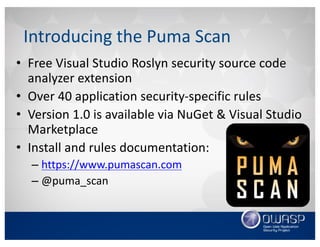 Introducing	the	Puma	Scan
• Open	source	Visual	Studio	Roslyn	security	source	
code	analyzer	extension
• Over	40	application	security-specific	rules
• Version	1.0	is	available	via	NuGet &	Visual	Studio	
Marketplace
• Install,	rule	docs,	source	code:
– https://www.pumascan.com
– https://github.com/pumasecurity
– @puma_scan
 