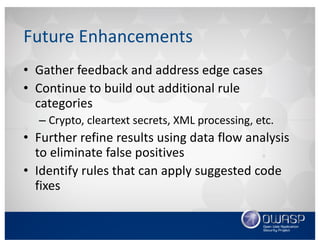 Future	Enhancements
• Welcoming	contributors!
• Gather	feedback	and	address	edge	cases
• Continue	to	build	out	additional	rule	categories
– Crypto,	cleartext	secrets,	XML	processing,	etc.
• Further	refine	results	using	data	flow	analysis	to	
eliminate	false	positives
• Identify	rules	that	can	apply	suggested	code	fixes
 