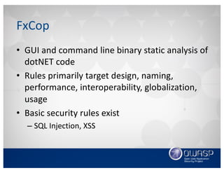 FxCop
• GUI	and	command	line	binary	static	analysis	of	
dotNET code
• Rules	primarily target	design,	naming,	
performance,	interoperability,	globalization,	
usage
• Basic	security	rules	exist
– SQL	Injection,	XSS
 