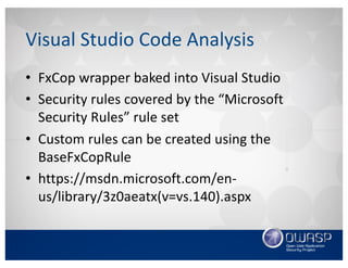 Visual	Studio	Code	Analysis
• FxCop wrapper	baked	into	Visual	Studio
• Security	rules	covered	by	the	“Microsoft	
Security	Rules”	rule	set
• Custom	rules	can	be	created	using	the	
BaseFxCopRule
• https://msdn.microsoft.com/en-
us/library/3z0aeatx(v=vs.140).aspx
 