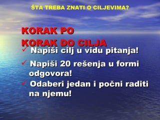 KORAK PO KORAK DO CILJA ŠTA TREBA ZNATI O CILJEVIMA ? Napi š i cilj u vidu pitanja! Odaberi jedan i po č ni raditi   na njemu ! Napi š i 20 re š enja u formi   odgovora! 