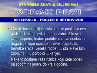 Morate tačno zaključiti šta ste sve postigli u ovoj godini. Uzmite olovku i papir i zabeležite sve svoje uspehe, hrabre poduhvate, sve neobične dogadjaje, lepe osećaje ... svaki napredak, trenutke sreće, veselja radosti ... šta je sve bilo zabavno ... u porodici ... karijeri.  Neka to postane vaša riznica koju ćete poneti sa sobom na jesen, do kraja godine. ŠTA TREBA ZNATI O CILJEVIMA ? KORAK PRVI REFLEKSIJA – POGLED U RETROVIZOR 